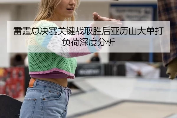 雷霆总决赛关键战取胜后亚历山大单打负荷深度分析
